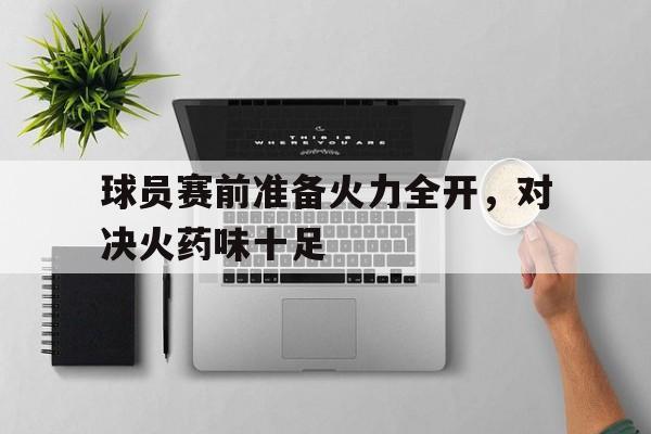 关于球员赛前准备火力全开，对决火药味十足的信息