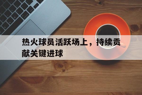 包含热火球员活跃场上，持续贡献关键进球的词条