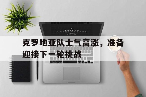 关于克罗地亚队士气高涨，准备迎接下一轮挑战的信息