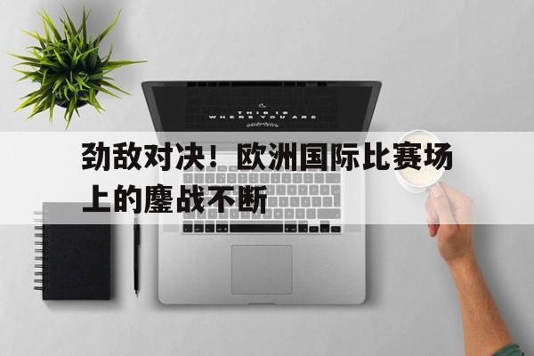 劲敌对决！欧洲国际比赛场上的鏖战不断