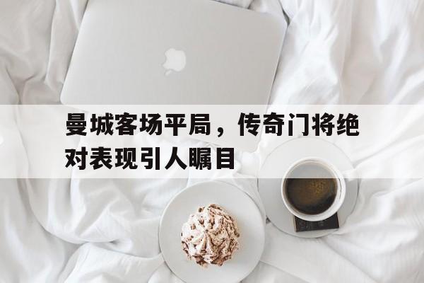 曼城客场平局，传奇门将绝对表现引人瞩目的简单介绍