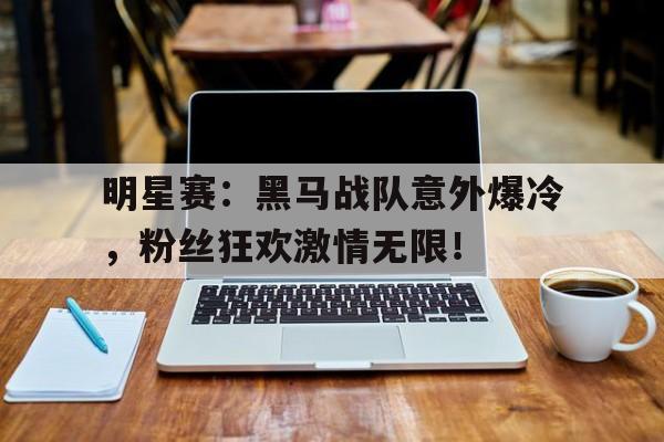 明星赛：黑马战队意外爆冷，粉丝狂欢激情无限！