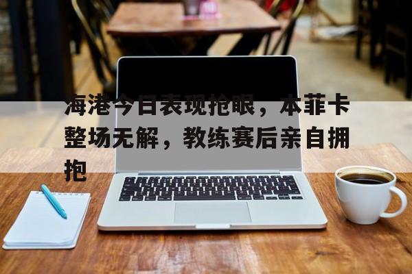 海港今日表现抢眼，本菲卡整场无解，教练赛后亲自拥抱