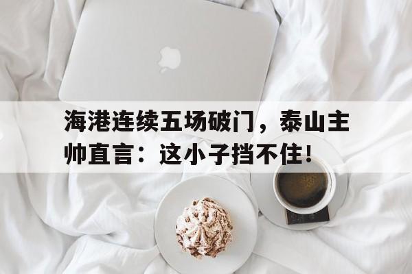 海港连续五场破门，泰山主帅直言：这小子挡不住！